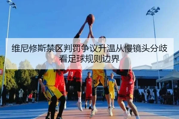 维尼修斯禁区判罚争议升温从慢镜头分歧看足球规则边界